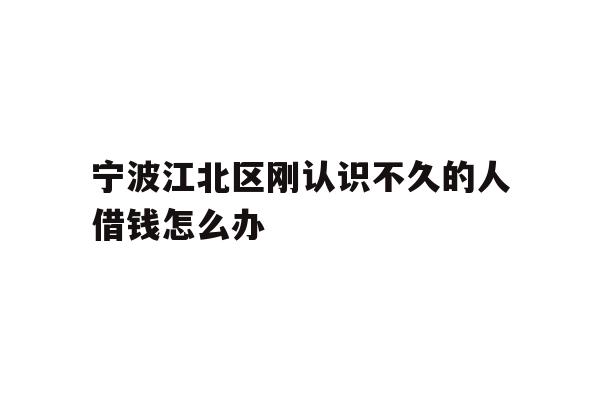 详细阅读:宁波江北区刚认识不久的人借钱怎么办 宁波江北区刚认识不久的人借钱怎么办