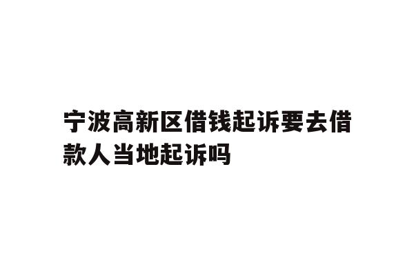 宁波高新区借钱起诉要去借款人当地起诉吗